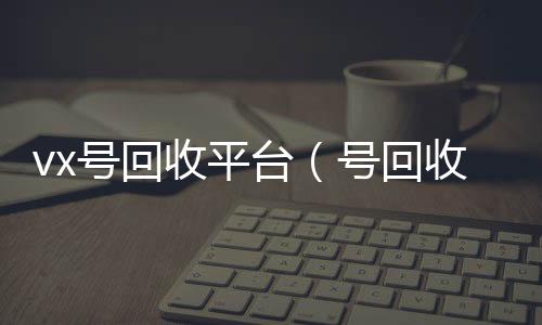 vx号回高价收v收平台（号回收）